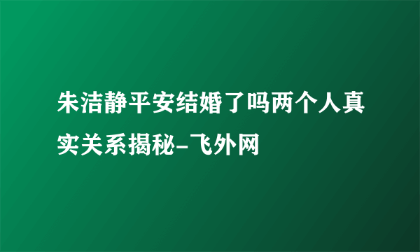 朱洁静平安结婚了吗两个人真实关系揭秘-飞外网