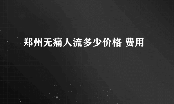 郑州无痛人流多少价格 费用