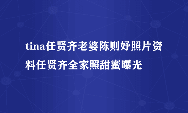 tina任贤齐老婆陈则妤照片资料任贤齐全家照甜蜜曝光