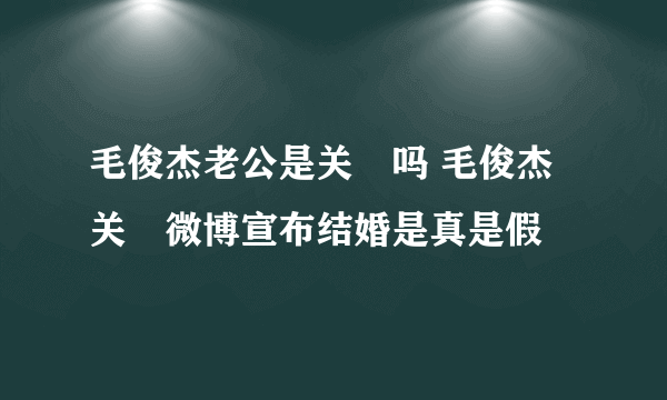 毛俊杰老公是关喆吗 毛俊杰关喆微博宣布结婚是真是假