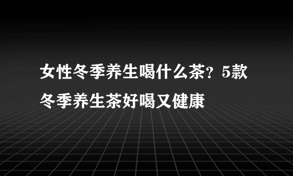 女性冬季养生喝什么茶？5款冬季养生茶好喝又健康