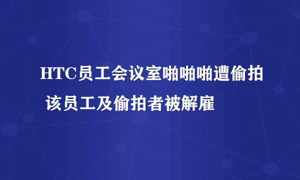 HTC员工会议室啪啪啪遭偷拍 该员工及偷拍者被解雇