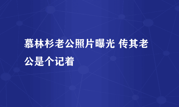 慕林杉老公照片曝光 传其老公是个记着