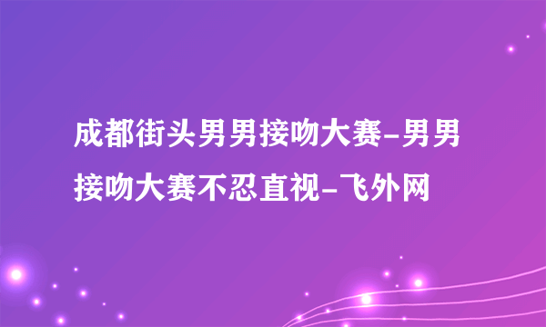 成都街头男男接吻大赛-男男接吻大赛不忍直视-飞外网