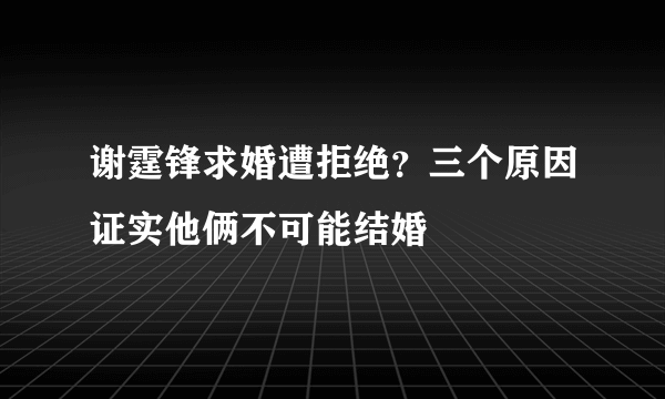 谢霆锋求婚遭拒绝？三个原因证实他俩不可能结婚