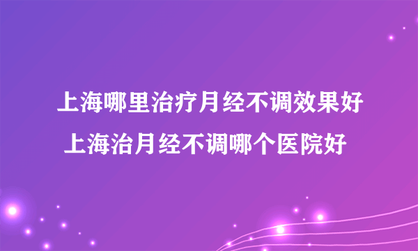 上海哪里治疗月经不调效果好 上海治月经不调哪个医院好