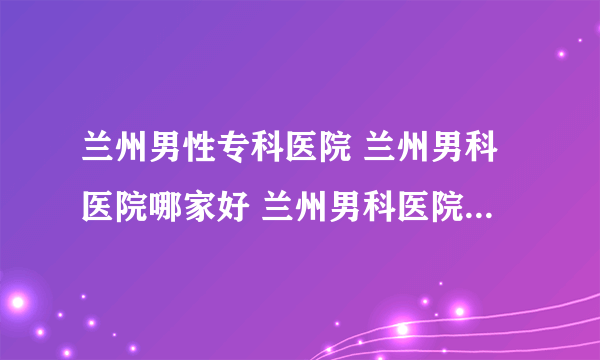 兰州男性专科医院 兰州男科医院哪家好 兰州男科医院哪里正规