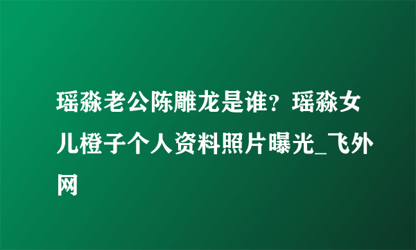 瑶淼老公陈雕龙是谁？瑶淼女儿橙子个人资料照片曝光_飞外网