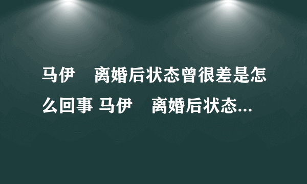 马伊琍离婚后状态曾很差是怎么回事 马伊琍离婚后状态曾很差的原因