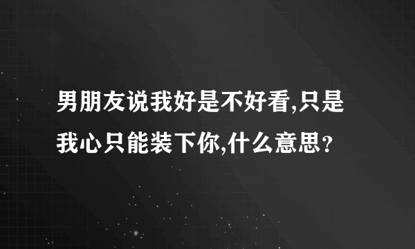 男朋友说我好是不好看,只是我心只能装下你,什么意思？