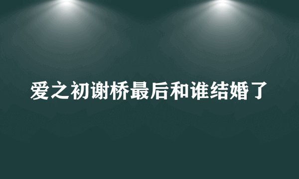 爱之初谢桥最后和谁结婚了