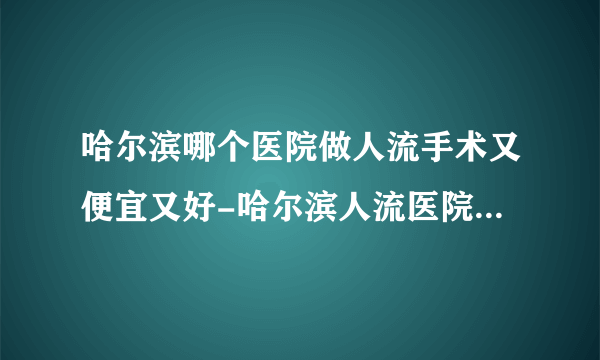 哈尔滨哪个医院做人流手术又便宜又好-哈尔滨人流医院排名名单？