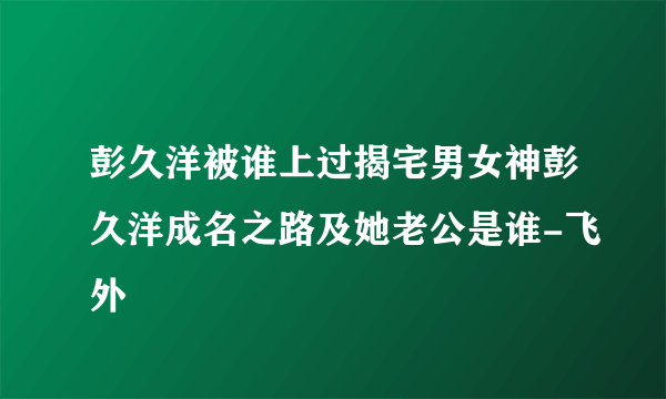 彭久洋被谁上过揭宅男女神彭久洋成名之路及她老公是谁-飞外