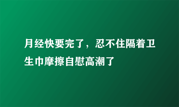 月经快要完了，忍不住隔着卫生巾摩擦自慰高潮了