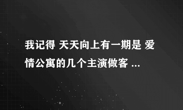 我记得 天天向上有一期是 爱情公寓的几个主演做客 PPS 有么 那一个啊