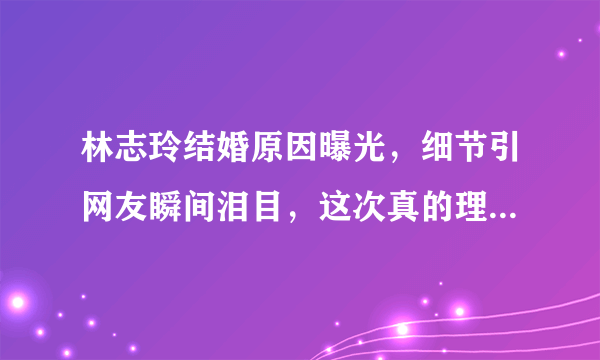 林志玲结婚原因曝光，细节引网友瞬间泪目，这次真的理解你了！