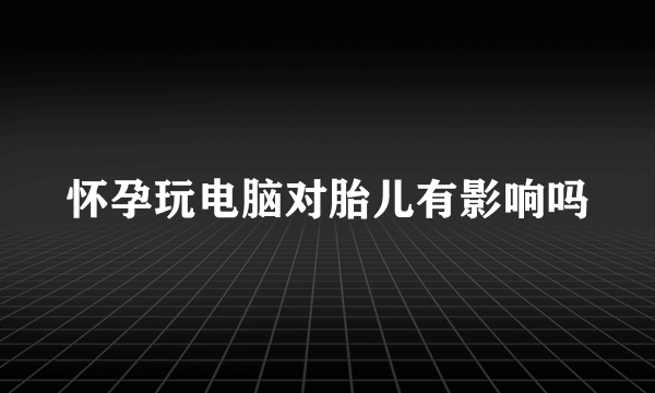 怀孕玩电脑对胎儿有影响吗