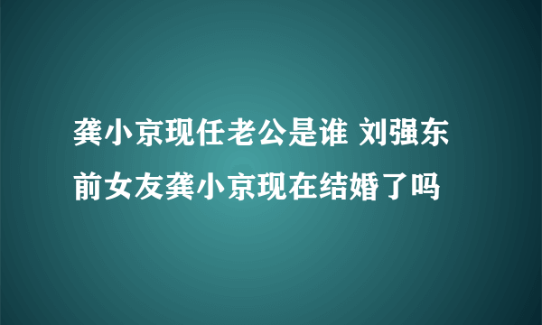 龚小京现任老公是谁 刘强东前女友龚小京现在结婚了吗