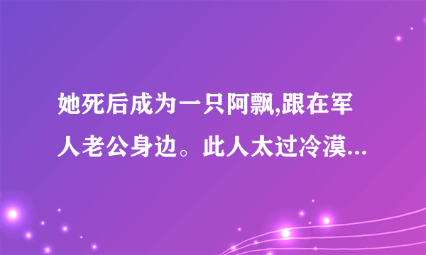 她死后成为一只阿飘,跟在军人老公身边。此人太过冷漠强硬,她生前止不住想逃离？