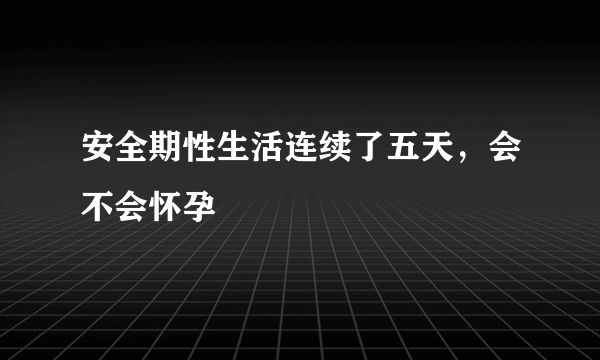 安全期性生活连续了五天，会不会怀孕