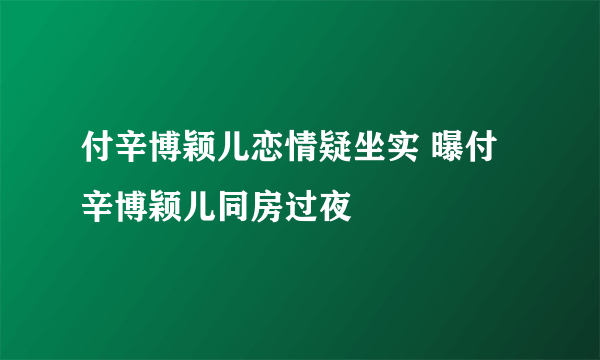 付辛博颖儿恋情疑坐实 曝付辛博颖儿同房过夜