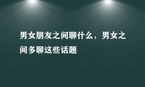 男女朋友之间聊什么，男女之间多聊这些话题