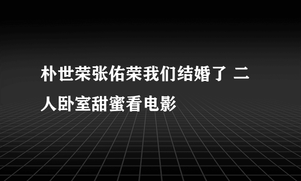 朴世荣张佑荣我们结婚了 二人卧室甜蜜看电影