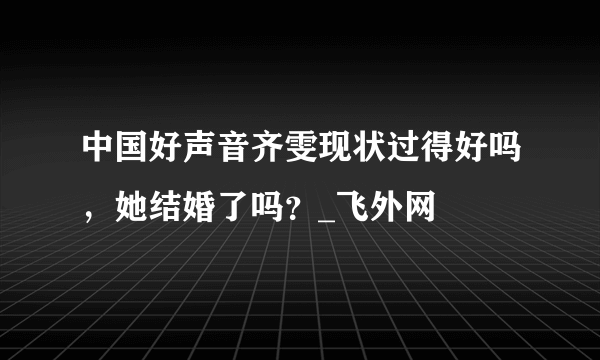 中国好声音齐雯现状过得好吗，她结婚了吗？_飞外网