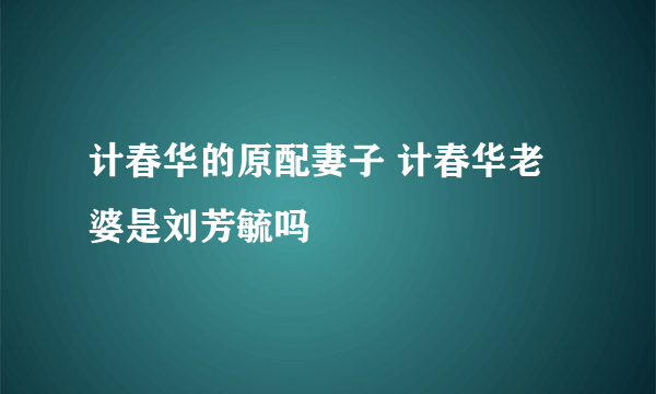 计春华的原配妻子 计春华老婆是刘芳毓吗