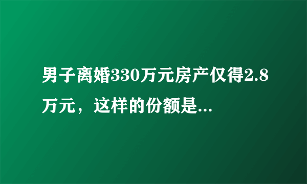 男子离婚330万元房产仅得2.8万元，这样的份额是如何划分的？