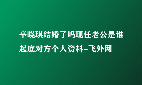 辛晓琪结婚了吗现任老公是谁起底对方个人资料-飞外网