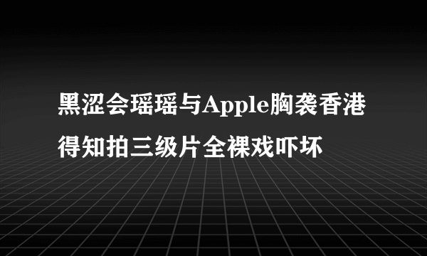 黑涩会瑶瑶与Apple胸袭香港 得知拍三级片全裸戏吓坏