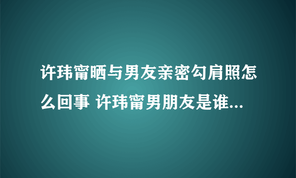 许玮甯晒与男友亲密勾肩照怎么回事 许玮甯男朋友是谁照片曝光