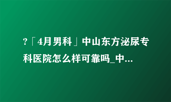 ?「4月男科」中山东方泌尿专科医院怎么样可靠吗_中山东方泌尿专科医院【卓越品质正规品牌男科医院】致力于男性的服务