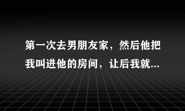 第一次去男朋友家，然后他把我叫进他的房间，让后我就和我接舌吻，然后他的手就揉我的胸，当时有点疼疼的