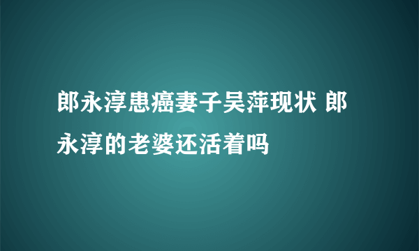 郎永淳患癌妻子吴萍现状 郎永淳的老婆还活着吗