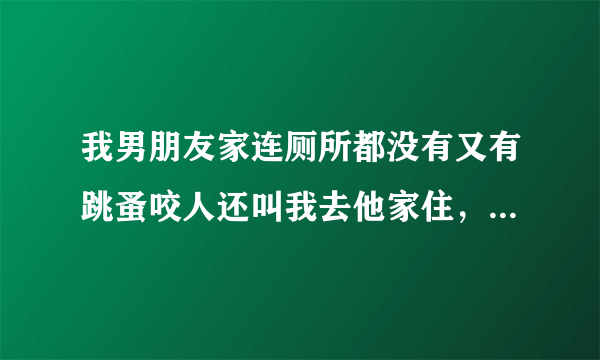 我男朋友家连厕所都没有又有跳蚤咬人还叫我去他家住，我还怀着孕要坐很久的车才到他家，我要去他家吗？