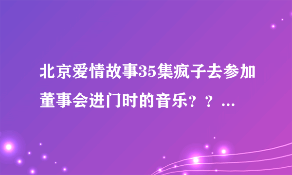 北京爱情故事35集疯子去参加董事会进门时的音乐？？？谢谢！！！