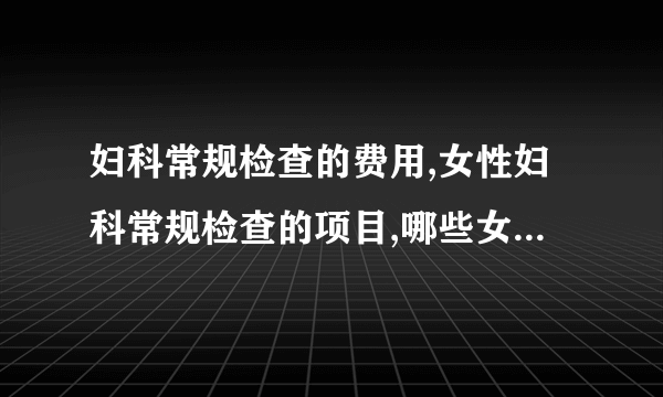 妇科常规检查的费用,女性妇科常规检查的项目,哪些女性需要做妇科常规检查