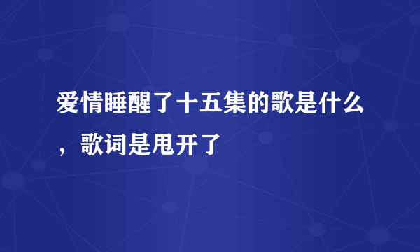 爱情睡醒了十五集的歌是什么，歌词是甩开了