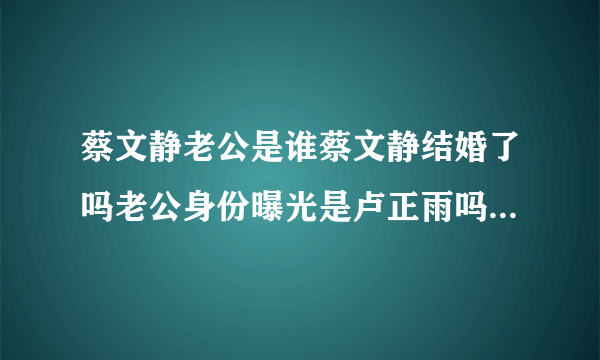 蔡文静老公是谁蔡文静结婚了吗老公身份曝光是卢正雨吗-飞外网