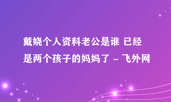 戴娆个人资料老公是谁 已经是两个孩子的妈妈了 - 飞外网