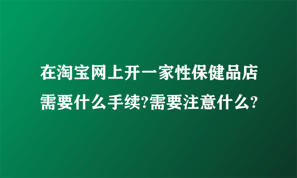 在淘宝网上开一家性保健品店需要什么手续?需要注意什么?