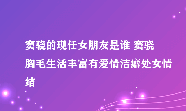 窦骁的现任女朋友是谁 窦骁胸毛生活丰富有爱情洁癖处女情结