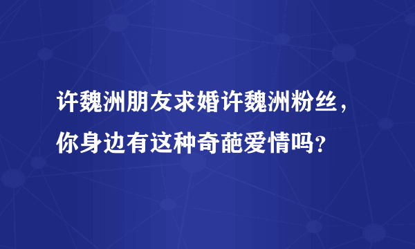 许魏洲朋友求婚许魏洲粉丝，你身边有这种奇葩爱情吗？