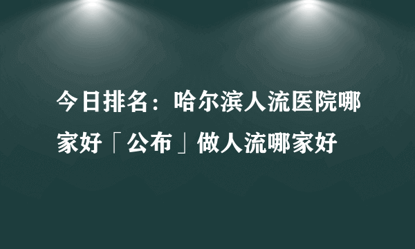 今日排名：哈尔滨人流医院哪家好「公布」做人流哪家好