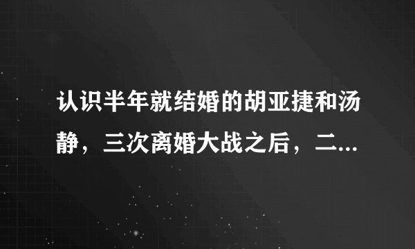 认识半年就结婚的胡亚捷和汤静，三次离婚大战之后，二人现状如何？