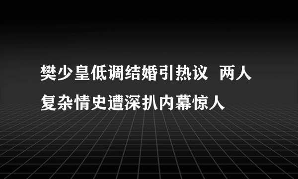 樊少皇低调结婚引热议  两人复杂情史遭深扒内幕惊人