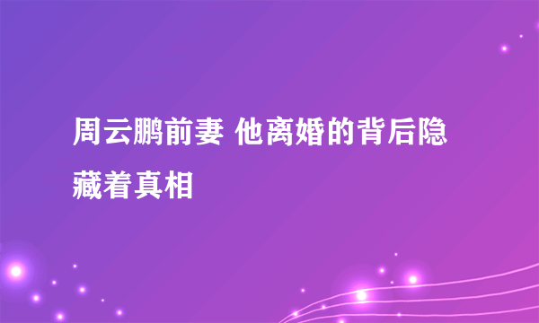 周云鹏前妻 他离婚的背后隐藏着真相