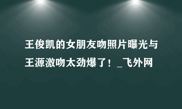 王俊凯的女朋友吻照片曝光与王源激吻太劲爆了！_飞外网